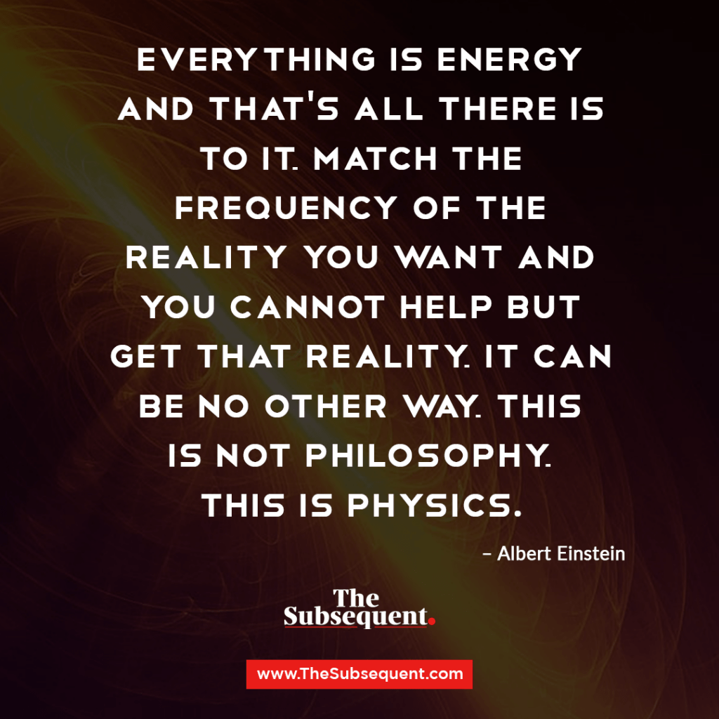 Everything is energy and that’s all there is to it. Match the frequency of the reality you want and you cannot help but get that reality. It can be no other way. This is not philosophy. This is physics. – Albert Einstein