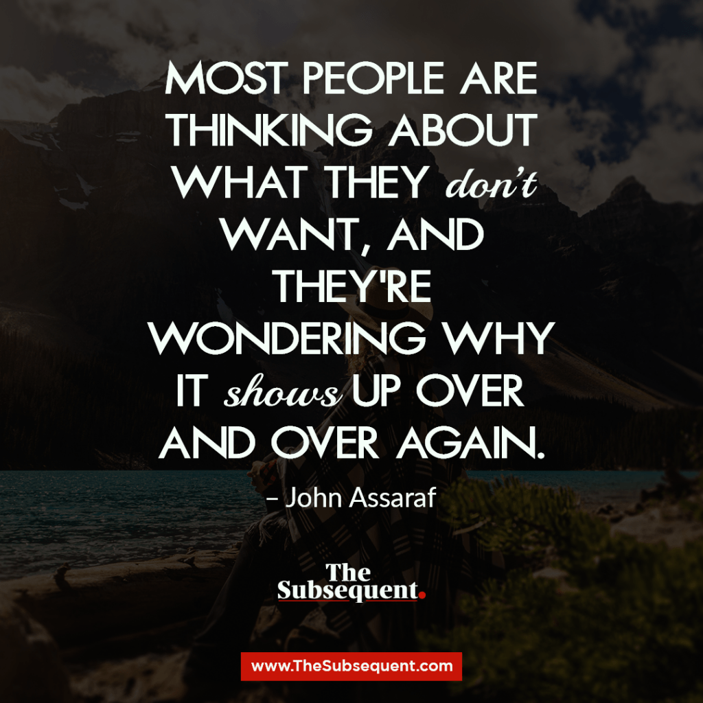Most people are thinking about what they don’t want, and they’re wondering why it shows up over and over again. – John Assaraf