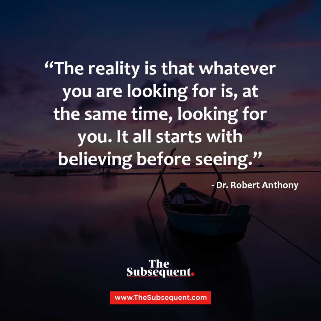 The reality is that whatever you are looking for is, at the same time, looking for you. It all starts with believing before seeing. – Dr. Robert Anthony