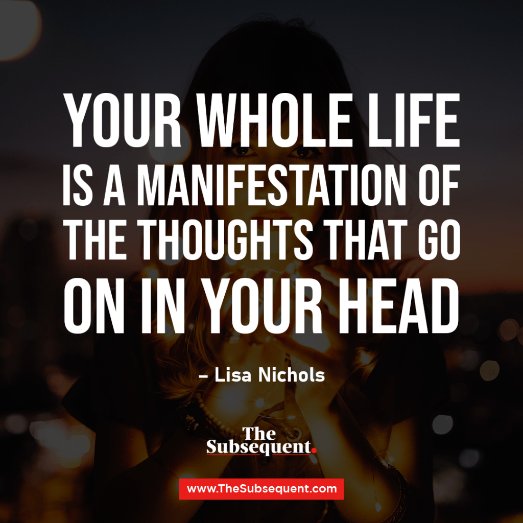 Your whole life is a manifestation of the thoughts that go on in your head. – Lisa Nichols