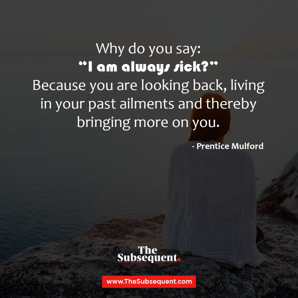 Why do you say: “I am always sick?” Because you are looking back, living in your past ailments and thereby bringing more on you.” – Prentice Mulford