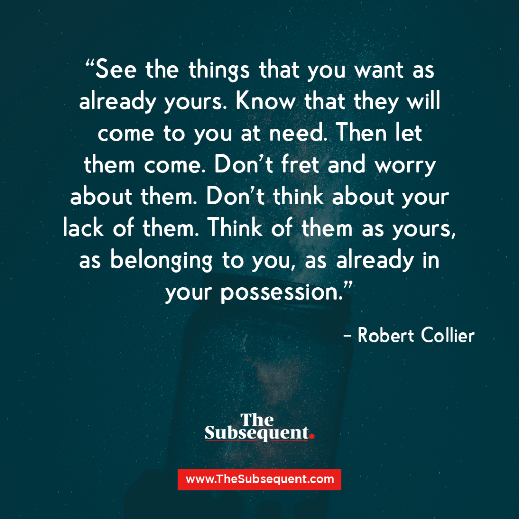 See the things that you want as already yours. Know that they will come to you at need. Then let them come. Don’t fret and worry about them. Don’t think about your lack of them. Think of them as yours, as belonging to you, as already in your possession. – Robert Collier