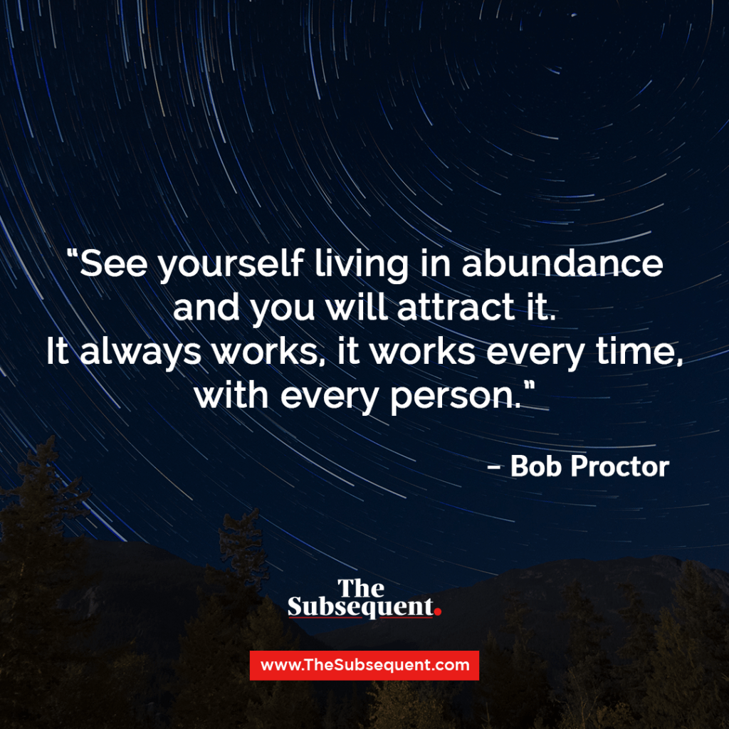 See yourself living in abundance and you will attract it. It always works, it works every time, with every person – Bob Proctor