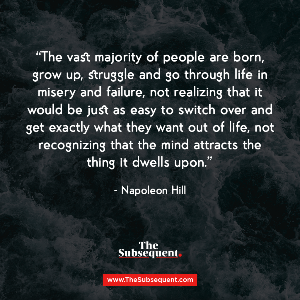 The vast majority of people are born, grow up, struggle and go through life in misery and failure, not realizing that it would be just as easy to switch over and get exactly what they want out of life, not recognizing that the mind attracts the thing it dwells upon. – Napoleon Hill