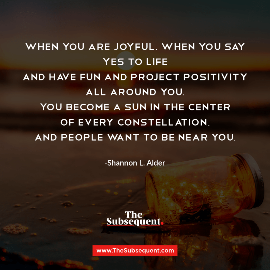 When you are joyful, when you say yes to life and have fun and project positivity all around you, you become a sun in the center of every constellation, and people want to be near you. -Shannon L. Alder